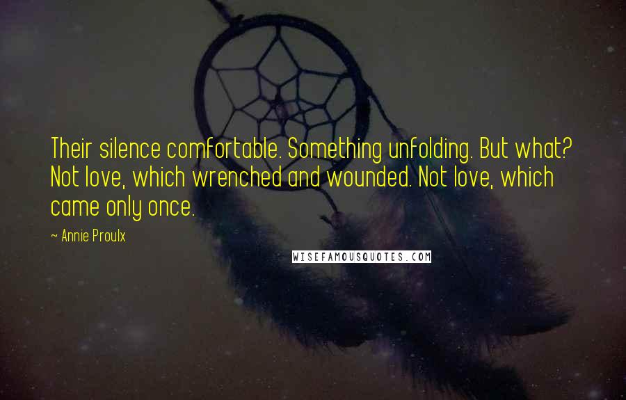 Annie Proulx Quotes: Their silence comfortable. Something unfolding. But what? Not love, which wrenched and wounded. Not love, which came only once.