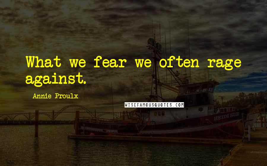 Annie Proulx Quotes: What we fear we often rage against.