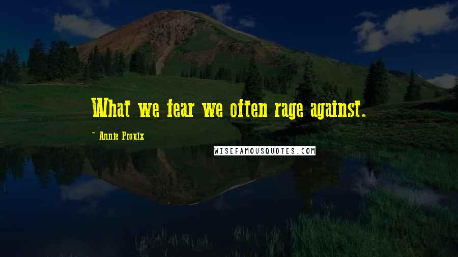 Annie Proulx Quotes: What we fear we often rage against.