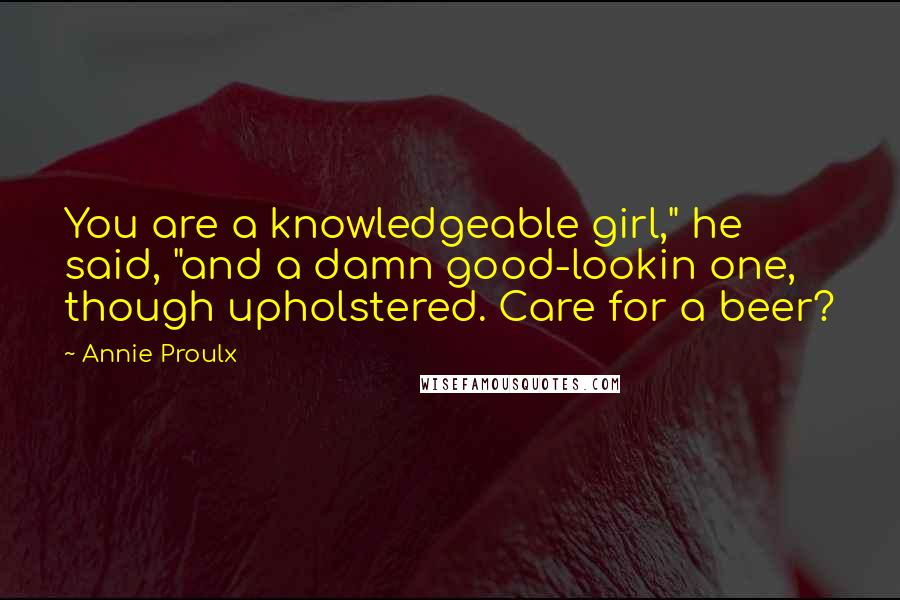 Annie Proulx Quotes: You are a knowledgeable girl," he said, "and a damn good-lookin one, though upholstered. Care for a beer?