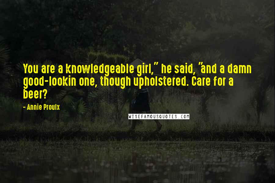 Annie Proulx Quotes: You are a knowledgeable girl," he said, "and a damn good-lookin one, though upholstered. Care for a beer?