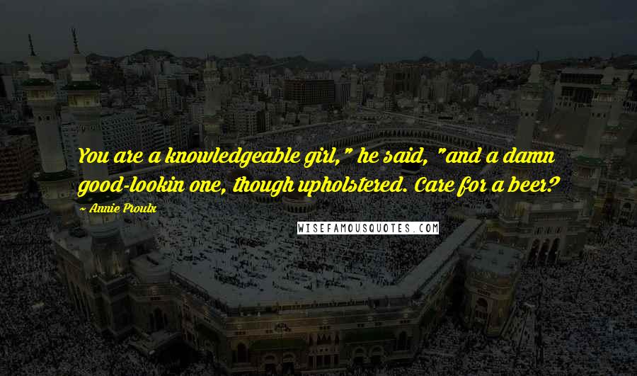 Annie Proulx Quotes: You are a knowledgeable girl," he said, "and a damn good-lookin one, though upholstered. Care for a beer?