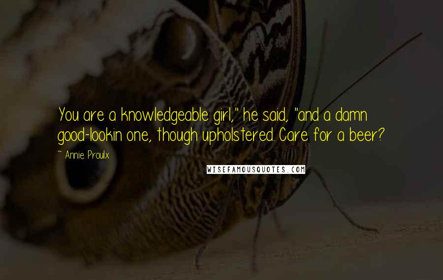 Annie Proulx Quotes: You are a knowledgeable girl," he said, "and a damn good-lookin one, though upholstered. Care for a beer?