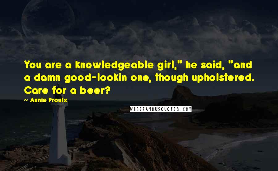 Annie Proulx Quotes: You are a knowledgeable girl," he said, "and a damn good-lookin one, though upholstered. Care for a beer?