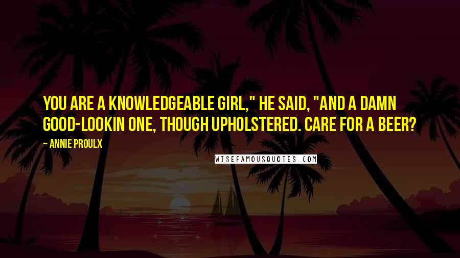 Annie Proulx Quotes: You are a knowledgeable girl," he said, "and a damn good-lookin one, though upholstered. Care for a beer?