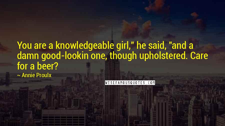 Annie Proulx Quotes: You are a knowledgeable girl," he said, "and a damn good-lookin one, though upholstered. Care for a beer?