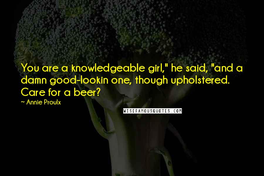 Annie Proulx Quotes: You are a knowledgeable girl," he said, "and a damn good-lookin one, though upholstered. Care for a beer?