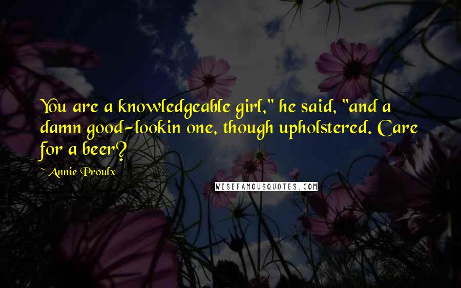 Annie Proulx Quotes: You are a knowledgeable girl," he said, "and a damn good-lookin one, though upholstered. Care for a beer?