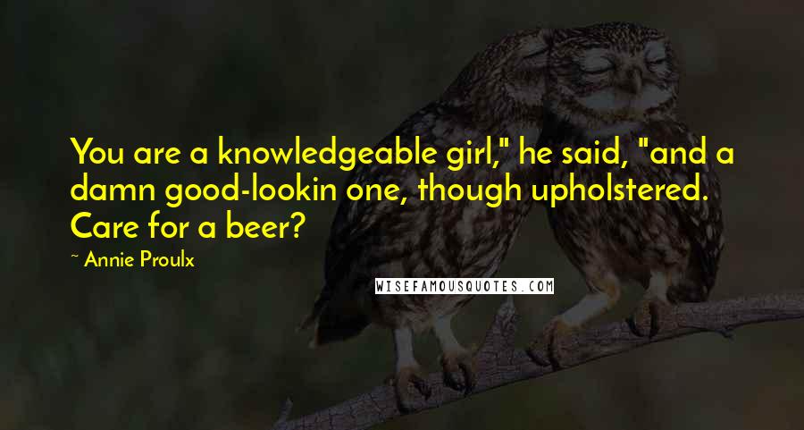 Annie Proulx Quotes: You are a knowledgeable girl," he said, "and a damn good-lookin one, though upholstered. Care for a beer?