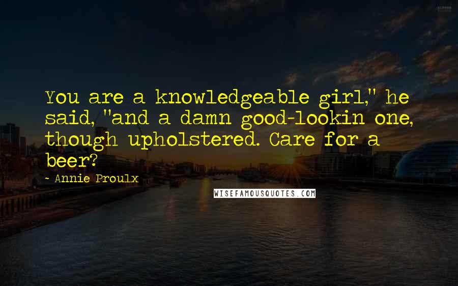 Annie Proulx Quotes: You are a knowledgeable girl," he said, "and a damn good-lookin one, though upholstered. Care for a beer?