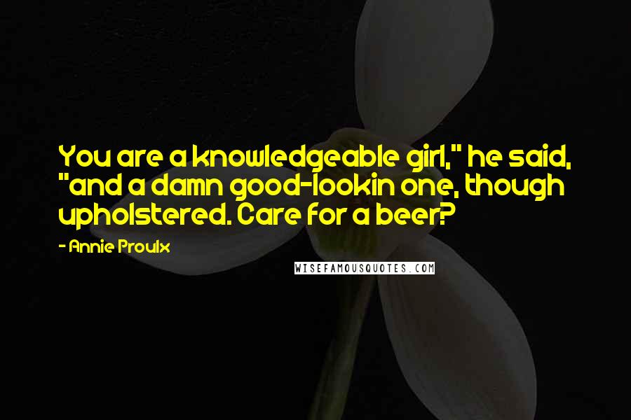 Annie Proulx Quotes: You are a knowledgeable girl," he said, "and a damn good-lookin one, though upholstered. Care for a beer?