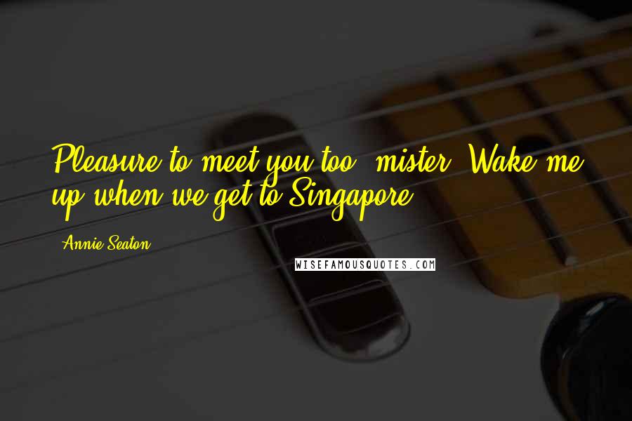 Annie Seaton Quotes: Pleasure to meet you too, mister. Wake me up when we get to Singapore.