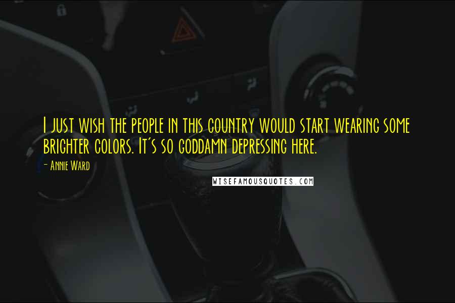 Annie Ward Quotes: I just wish the people in this country would start wearing some brighter colors. It's so goddamn depressing here.