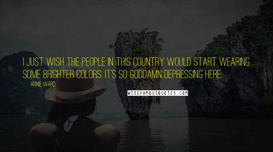 Annie Ward Quotes: I just wish the people in this country would start wearing some brighter colors. It's so goddamn depressing here.