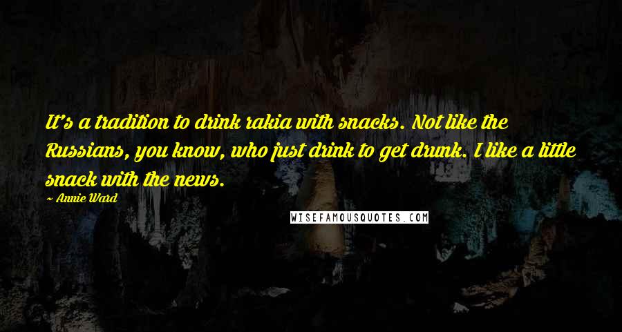 Annie Ward Quotes: It's a tradition to drink rakia with snacks. Not like the Russians, you know, who just drink to get drunk. I like a little snack with the news.