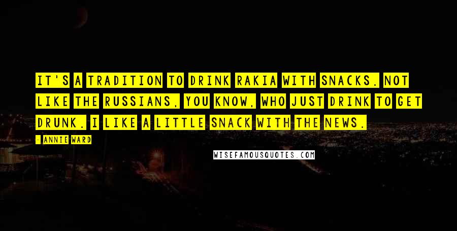 Annie Ward Quotes: It's a tradition to drink rakia with snacks. Not like the Russians, you know, who just drink to get drunk. I like a little snack with the news.