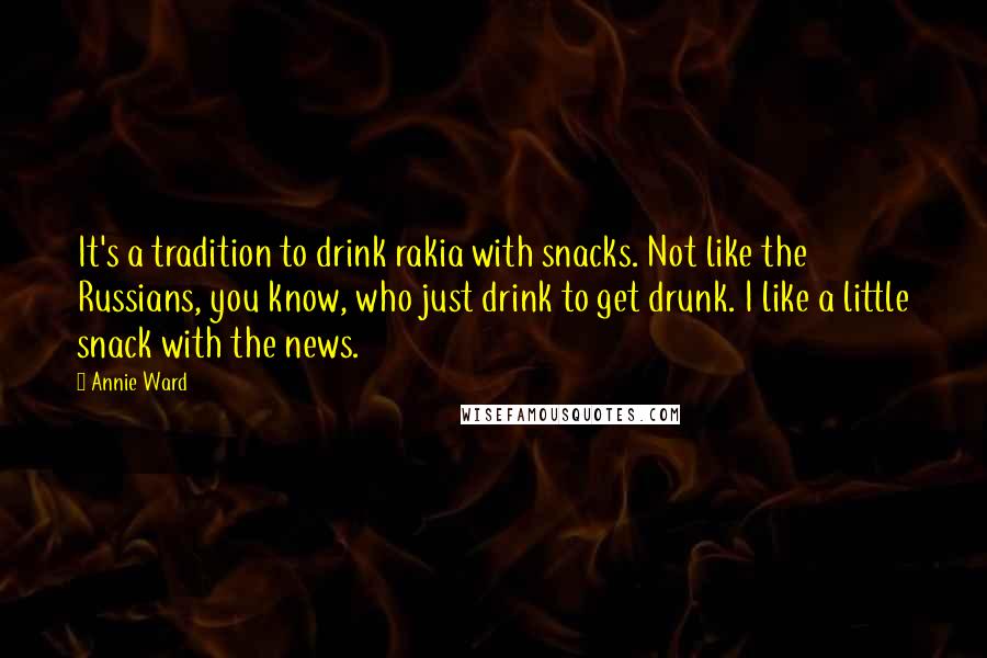 Annie Ward Quotes: It's a tradition to drink rakia with snacks. Not like the Russians, you know, who just drink to get drunk. I like a little snack with the news.