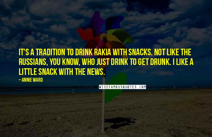Annie Ward Quotes: It's a tradition to drink rakia with snacks. Not like the Russians, you know, who just drink to get drunk. I like a little snack with the news.