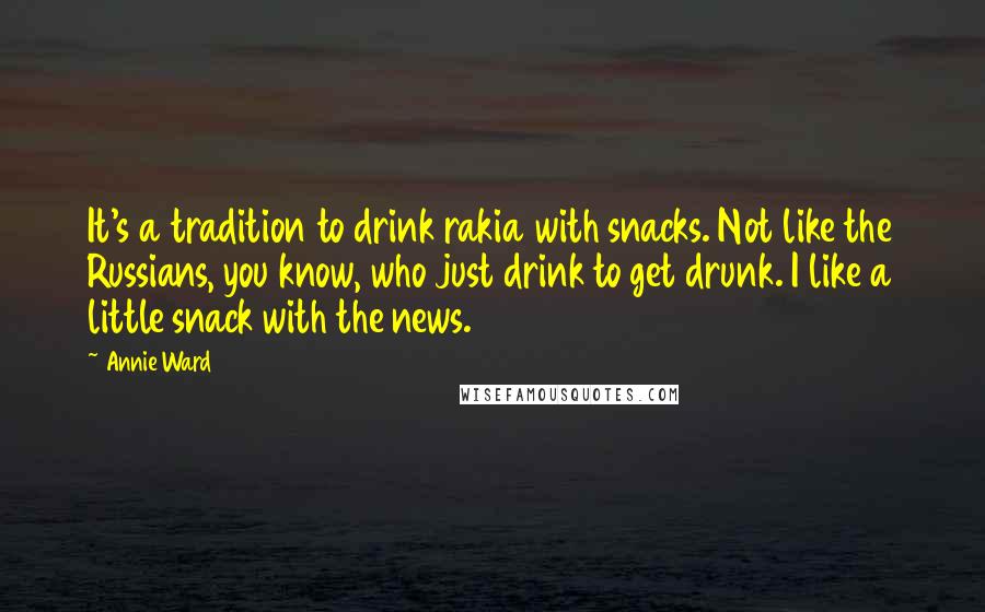 Annie Ward Quotes: It's a tradition to drink rakia with snacks. Not like the Russians, you know, who just drink to get drunk. I like a little snack with the news.