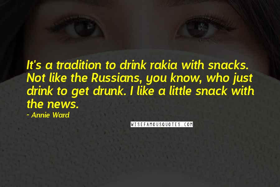 Annie Ward Quotes: It's a tradition to drink rakia with snacks. Not like the Russians, you know, who just drink to get drunk. I like a little snack with the news.