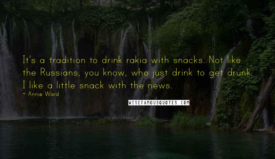 Annie Ward Quotes: It's a tradition to drink rakia with snacks. Not like the Russians, you know, who just drink to get drunk. I like a little snack with the news.