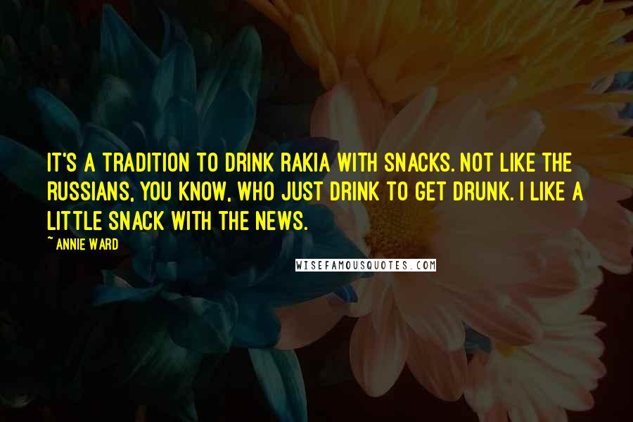 Annie Ward Quotes: It's a tradition to drink rakia with snacks. Not like the Russians, you know, who just drink to get drunk. I like a little snack with the news.