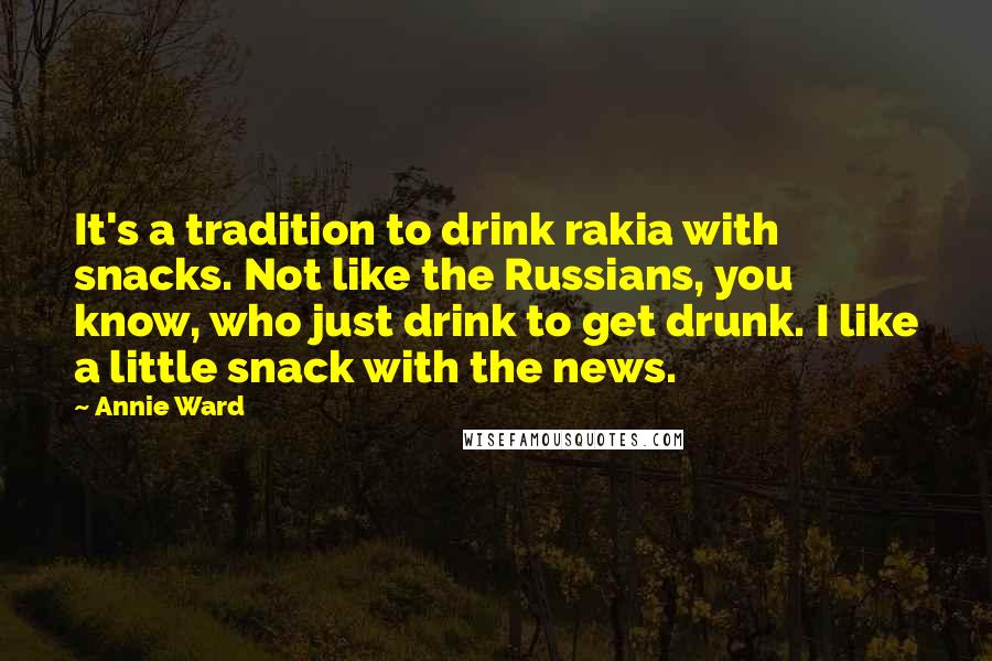 Annie Ward Quotes: It's a tradition to drink rakia with snacks. Not like the Russians, you know, who just drink to get drunk. I like a little snack with the news.