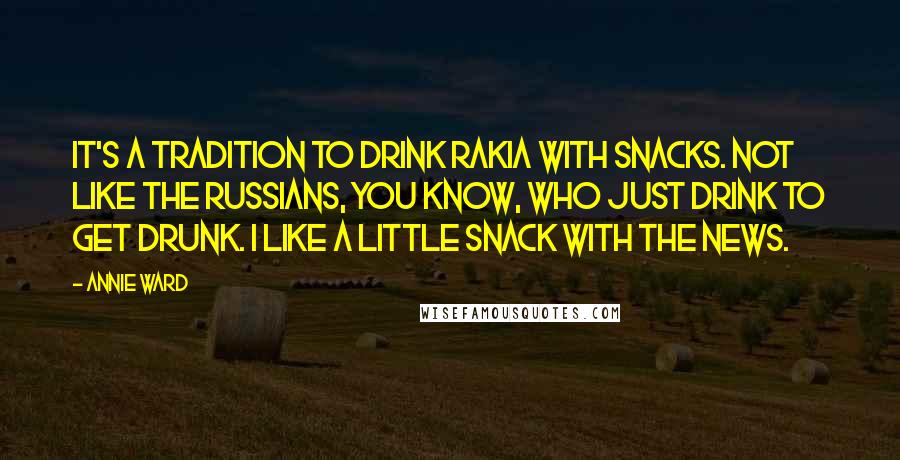 Annie Ward Quotes: It's a tradition to drink rakia with snacks. Not like the Russians, you know, who just drink to get drunk. I like a little snack with the news.