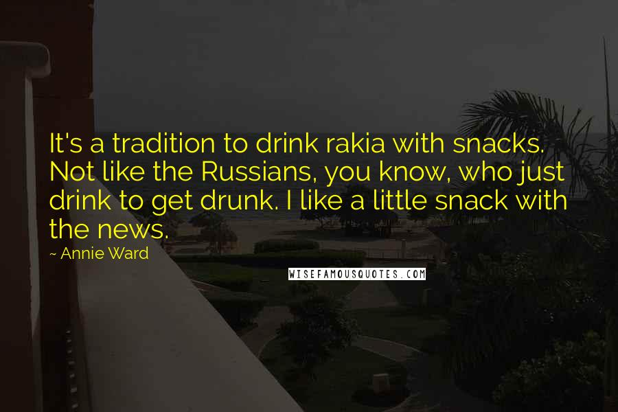 Annie Ward Quotes: It's a tradition to drink rakia with snacks. Not like the Russians, you know, who just drink to get drunk. I like a little snack with the news.