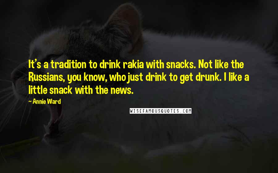 Annie Ward Quotes: It's a tradition to drink rakia with snacks. Not like the Russians, you know, who just drink to get drunk. I like a little snack with the news.