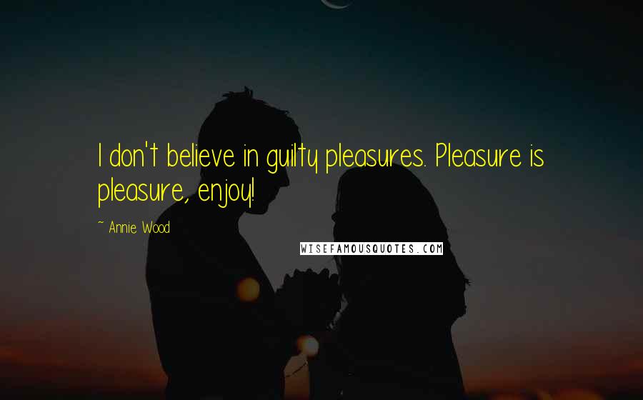 Annie Wood Quotes: I don't believe in guilty pleasures. Pleasure is pleasure, enjoy!