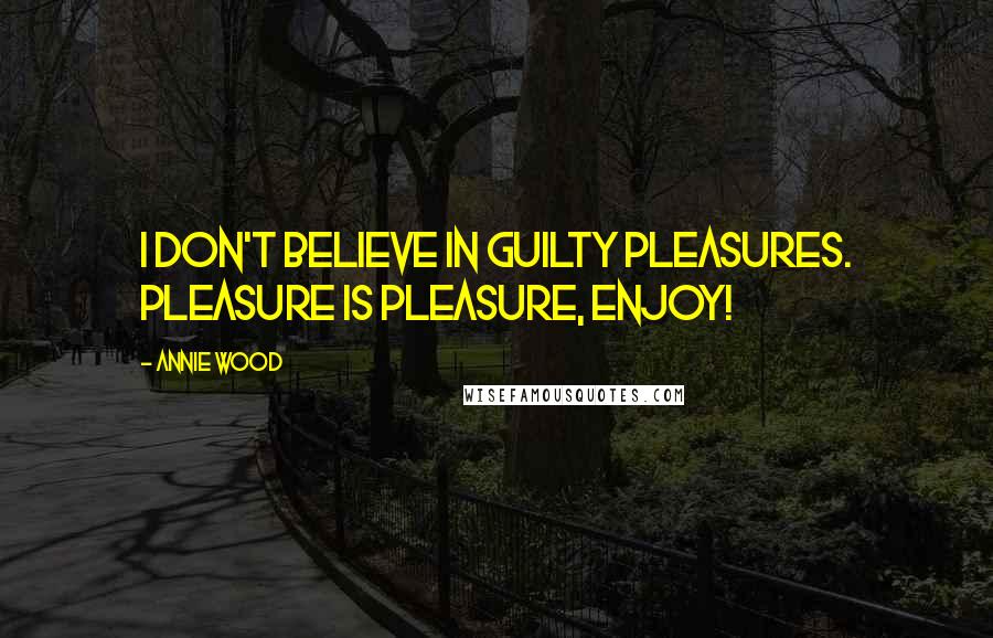 Annie Wood Quotes: I don't believe in guilty pleasures. Pleasure is pleasure, enjoy!