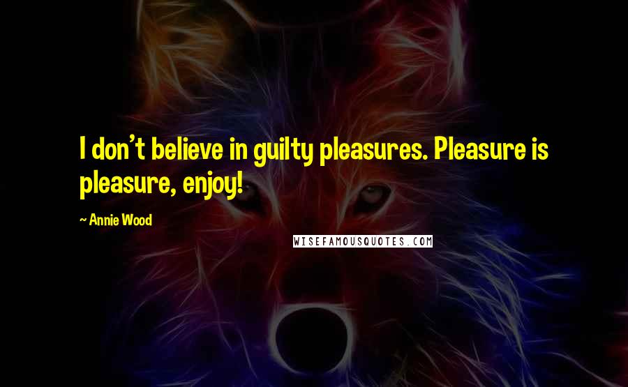 Annie Wood Quotes: I don't believe in guilty pleasures. Pleasure is pleasure, enjoy!