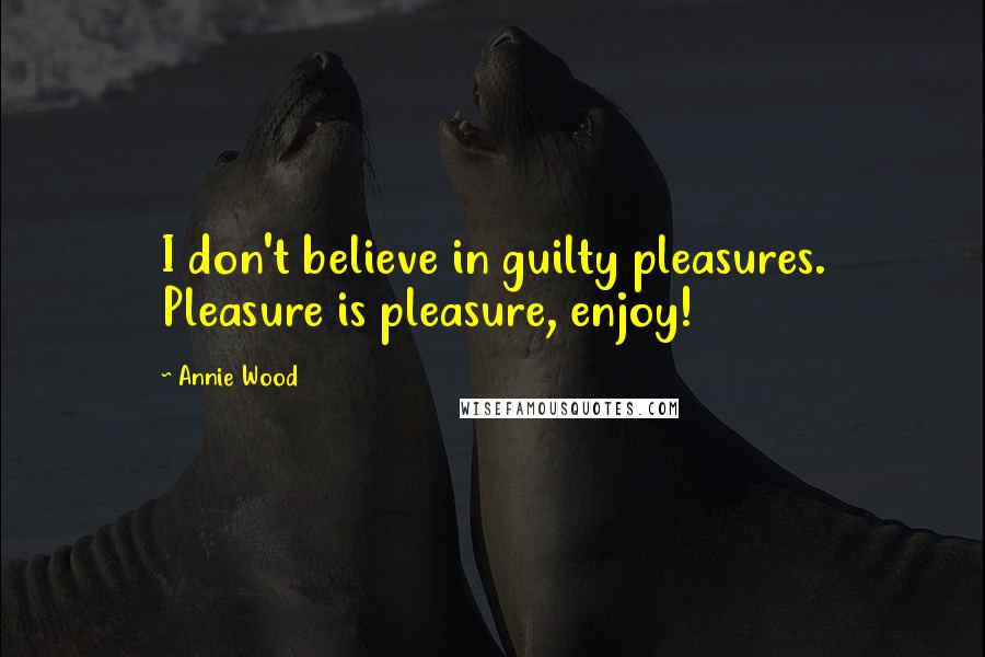Annie Wood Quotes: I don't believe in guilty pleasures. Pleasure is pleasure, enjoy!