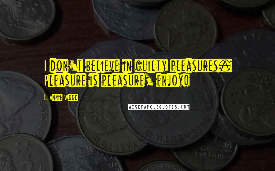 Annie Wood Quotes: I don't believe in guilty pleasures. Pleasure is pleasure, enjoy!