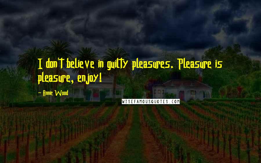 Annie Wood Quotes: I don't believe in guilty pleasures. Pleasure is pleasure, enjoy!