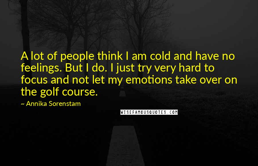 Annika Sorenstam Quotes: A lot of people think I am cold and have no feelings. But I do. I just try very hard to focus and not let my emotions take over on the golf course.