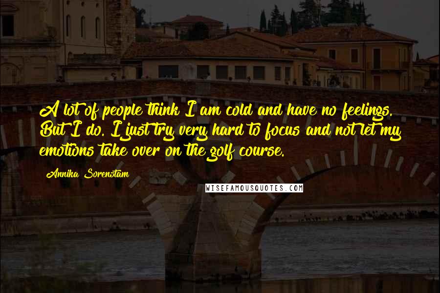 Annika Sorenstam Quotes: A lot of people think I am cold and have no feelings. But I do. I just try very hard to focus and not let my emotions take over on the golf course.