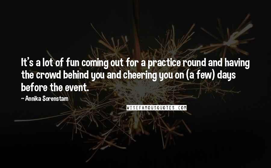 Annika Sorenstam Quotes: It's a lot of fun coming out for a practice round and having the crowd behind you and cheering you on (a few) days before the event.