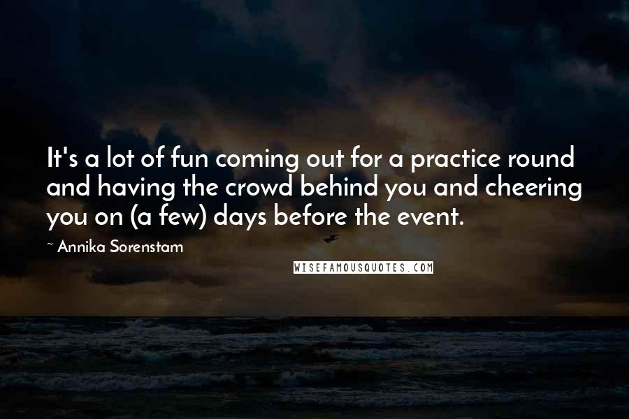 Annika Sorenstam Quotes: It's a lot of fun coming out for a practice round and having the crowd behind you and cheering you on (a few) days before the event.