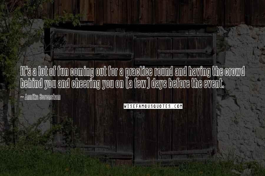 Annika Sorenstam Quotes: It's a lot of fun coming out for a practice round and having the crowd behind you and cheering you on (a few) days before the event.