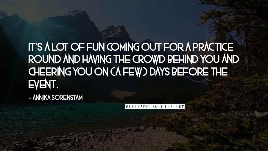 Annika Sorenstam Quotes: It's a lot of fun coming out for a practice round and having the crowd behind you and cheering you on (a few) days before the event.