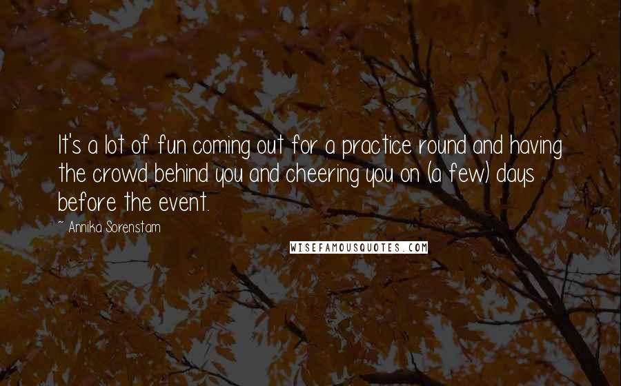 Annika Sorenstam Quotes: It's a lot of fun coming out for a practice round and having the crowd behind you and cheering you on (a few) days before the event.