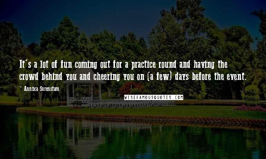 Annika Sorenstam Quotes: It's a lot of fun coming out for a practice round and having the crowd behind you and cheering you on (a few) days before the event.