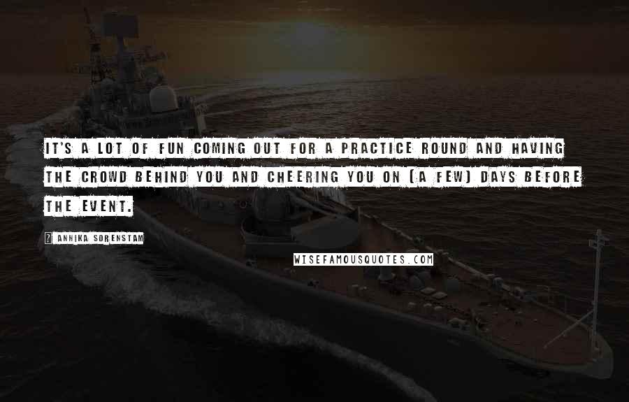 Annika Sorenstam Quotes: It's a lot of fun coming out for a practice round and having the crowd behind you and cheering you on (a few) days before the event.