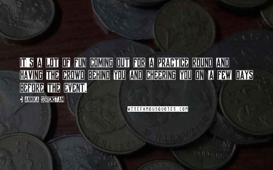 Annika Sorenstam Quotes: It's a lot of fun coming out for a practice round and having the crowd behind you and cheering you on (a few) days before the event.