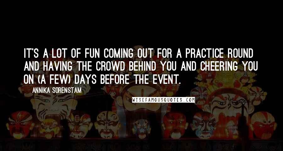 Annika Sorenstam Quotes: It's a lot of fun coming out for a practice round and having the crowd behind you and cheering you on (a few) days before the event.