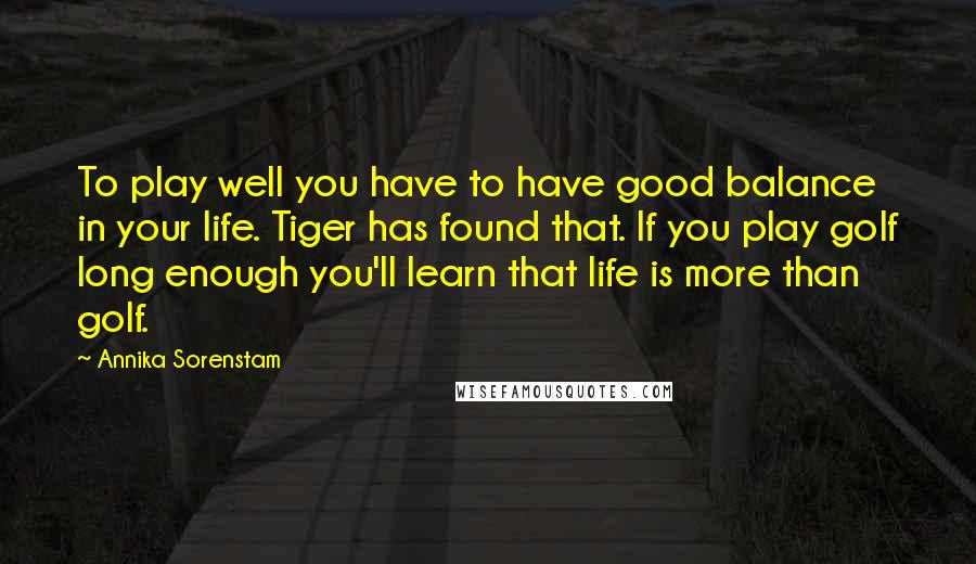 Annika Sorenstam Quotes: To play well you have to have good balance in your life. Tiger has found that. If you play golf long enough you'll learn that life is more than golf.