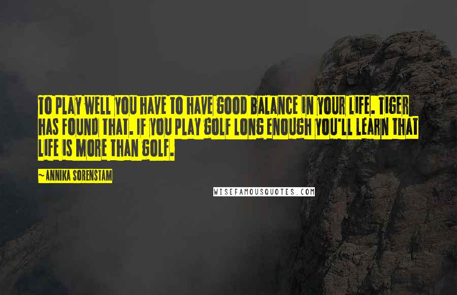 Annika Sorenstam Quotes: To play well you have to have good balance in your life. Tiger has found that. If you play golf long enough you'll learn that life is more than golf.