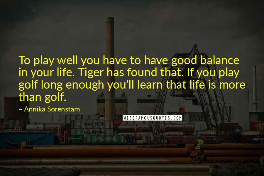 Annika Sorenstam Quotes: To play well you have to have good balance in your life. Tiger has found that. If you play golf long enough you'll learn that life is more than golf.